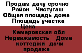 Продам дачу срочно › Район ­ Чистугаш › Общая площадь дома ­ 35 › Площадь участка ­ 6 › Цена ­ 550 000 - Кемеровская обл. Недвижимость » Дома, коттеджи, дачи продажа   
